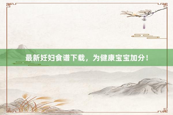最新妊妇食谱下载，为健康宝宝加分！
